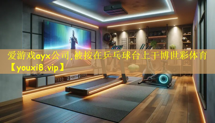 爱游戏ayx公司,被按在乒乓球台上干博世彩体育