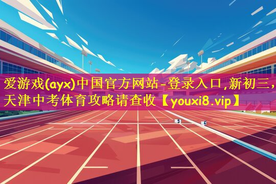 爱游戏(ayx)中国官方网站-登录入口,新初三,天津中考体育攻略请查收