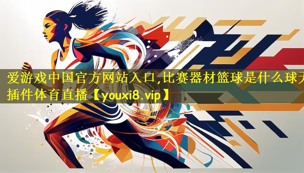 爱游戏中国官方网站入口,比赛器材篮球是什么球无插件体育直播